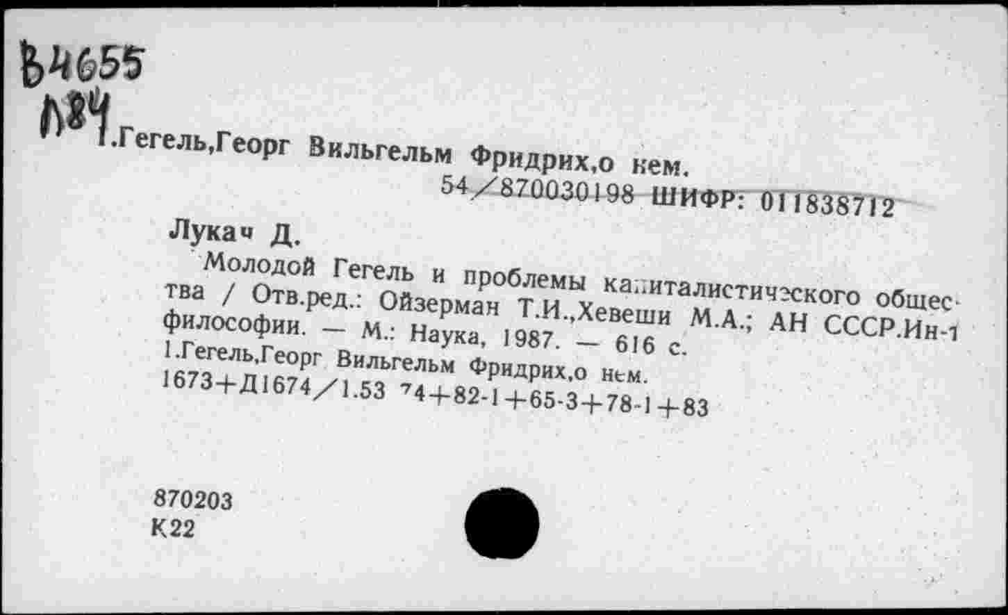 ﻿&Ш5
Гегель,Георг Вильгельм Фридрих,о кем.
54/870030198 ШИФР: 011838712
Лука« д.
Молодой Гегель и проблемы капиталистического общества / Отв.ред.: Ойзерман Т.И.,Хевеши М.А.; АН СССР.Ин-1 философии. — М.: Наука, 1987. — 616 с.
[.Гегель,Георг Вильгельм Фридрих,о нем.
1673+Д1674/1.53 74+82-1+65-3+78-1+83
870203
К22